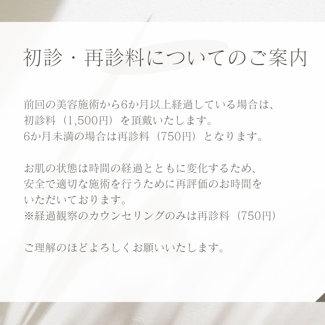 初診・再診料の新設。前回の美容施術から6か月以上空いた場合、初診料（1,500円）を頂戴いたします。 6か月未満の場合は再診料（750円）となります。